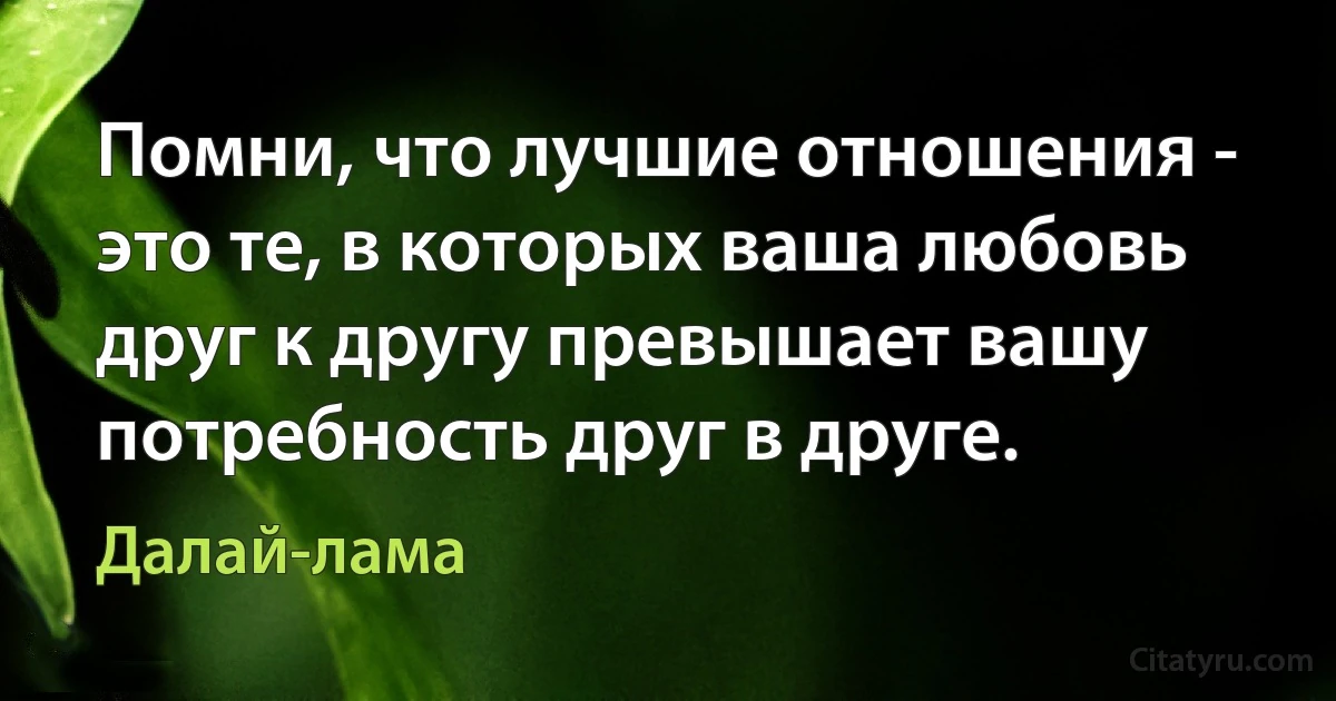 Помни, что лучшие отношения - это те, в которых ваша любовь друг к другу превышает вашу потребность друг в друге. (Далай-лама)