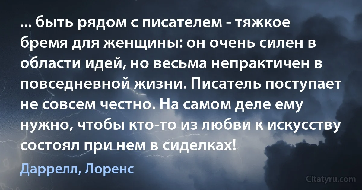 ... быть рядом с писателем - тяжкое бремя для женщины: он очень силен в области идей, но весьма непрактичен в повседневной жизни. Писатель поступает не совсем честно. На самом деле ему нужно, чтобы кто-то из любви к искусству состоял при нем в сиделках! (Даррелл, Лоренс)