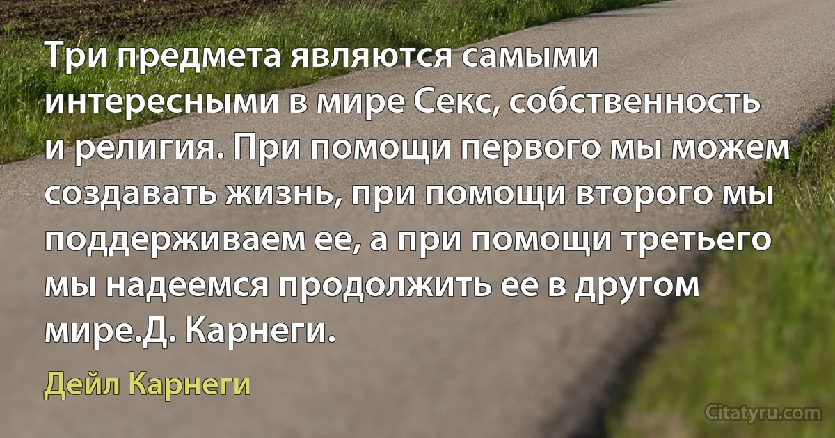 Три предмета являются самыми интересными в мире Секс, собственность и религия. При помощи первого мы можем создавать жизнь, при помощи второго мы поддерживаем ее, а при помощи третьего мы надеемся продолжить ее в другом мире.Д. Карнеги. (Дейл Карнеги)