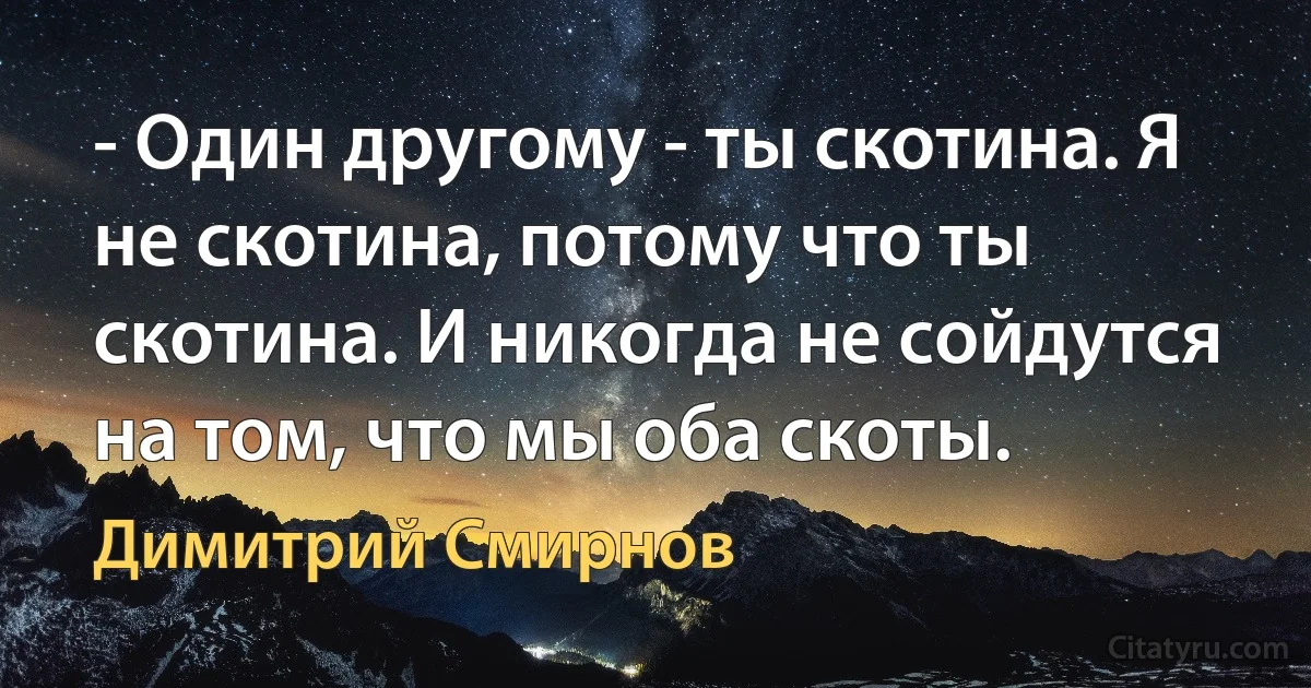 - Один другому - ты скотина. Я не скотина, потому что ты скотина. И никогда не сойдутся на том, что мы оба скоты. (Димитрий Смирнов)