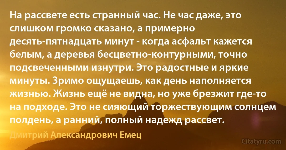 На рассвете есть странный час. Не час даже, это слишком громко сказано, а примерно десять-пятнадцать минут - когда асфальт кажется белым, а деревья бесцветно-контурными, точно подсвеченными изнутри. Это радостные и яркие минуты. Зримо ощущаешь, как день наполняется жизнью. Жизнь ещё не видна, но уже брезжит где-то на подходе. Это не сияющий торжествующим солнцем полдень, а ранний, полный надежд рассвет. (Дмитрий Александрович Емец)