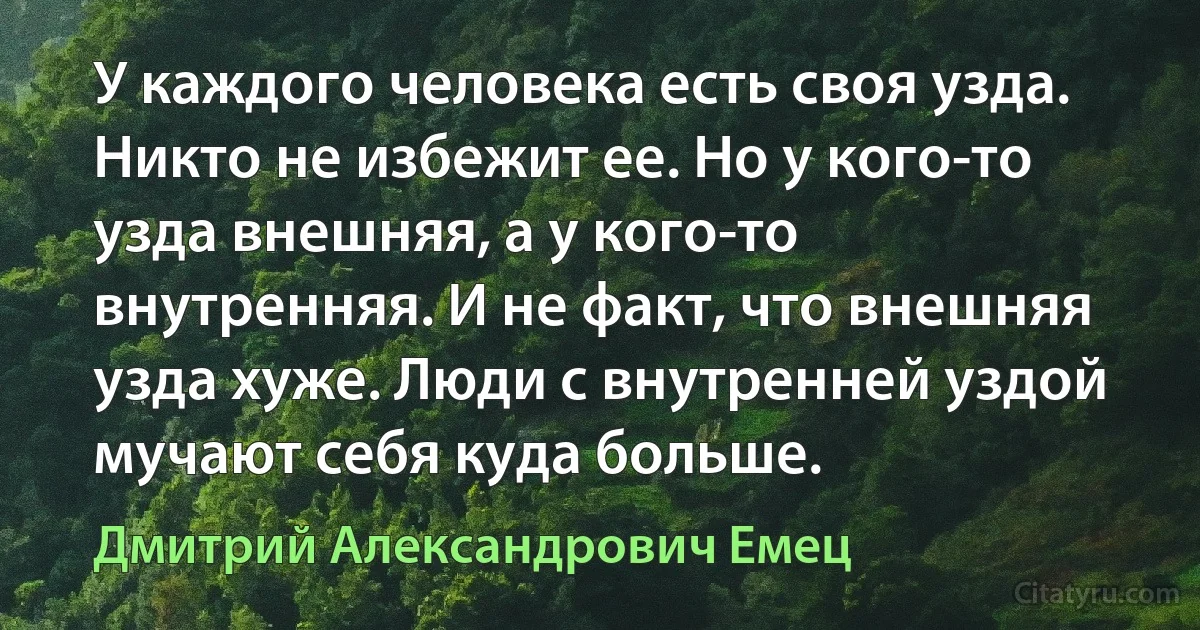 У каждого человека есть своя узда. Никто не избежит ее. Но у кого-то узда внешняя, а у кого-то внутренняя. И не факт, что внешняя узда хуже. Люди с внутренней уздой мучают себя куда больше. (Дмитрий Александрович Емец)