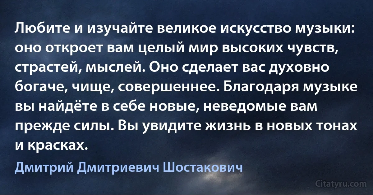 Любите и изучайте великое искусство музыки: оно откроет вам целый мир высоких чувств, страстей, мыслей. Оно сделает вас духовно богаче, чище, совершеннее. Благодаря музыке вы найдёте в себе новые, неведомые вам прежде силы. Вы увидите жизнь в новых тонах и красках. (Дмитрий Дмитриевич Шостакович)