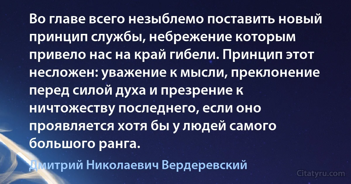 Во главе всего незыблемо поставить новый принцип службы, небрежение которым привело нас на край гибели. Принцип этот несложен: уважение к мысли, преклонение перед силой духа и презрение к ничтожеству последнего, если оно проявляется хотя бы у людей самого большого ранга. (Дмитрий Николаевич Вердеревский)