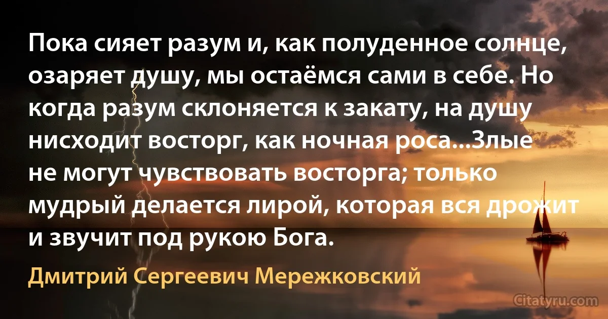 Пока сияет разум и, как полуденное солнце, озаряет душу, мы остаёмся сами в себе. Но когда разум склоняется к закату, на душу нисходит восторг, как ночная роса...Злые не могут чувствовать восторга; только мудрый делается лирой, которая вся дрожит и звучит под рукою Бога. (Дмитрий Сергеевич Мережковский)