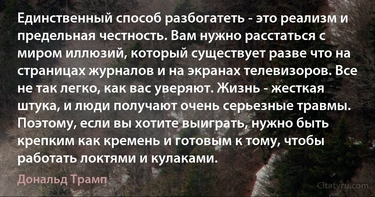 Единственный способ разбогатеть - это реализм и предельная честность. Вам нужно расстаться с миром иллюзий, который существует разве что на страницах журналов и на экранах телевизоров. Все не так легко, как вас уверяют. Жизнь - жесткая штука, и люди получают очень серьезные травмы. Поэтому, если вы хотите выиграть, нужно быть крепким как кремень и готовым к тому, чтобы работать локтями и кулаками. (Дональд Трамп)