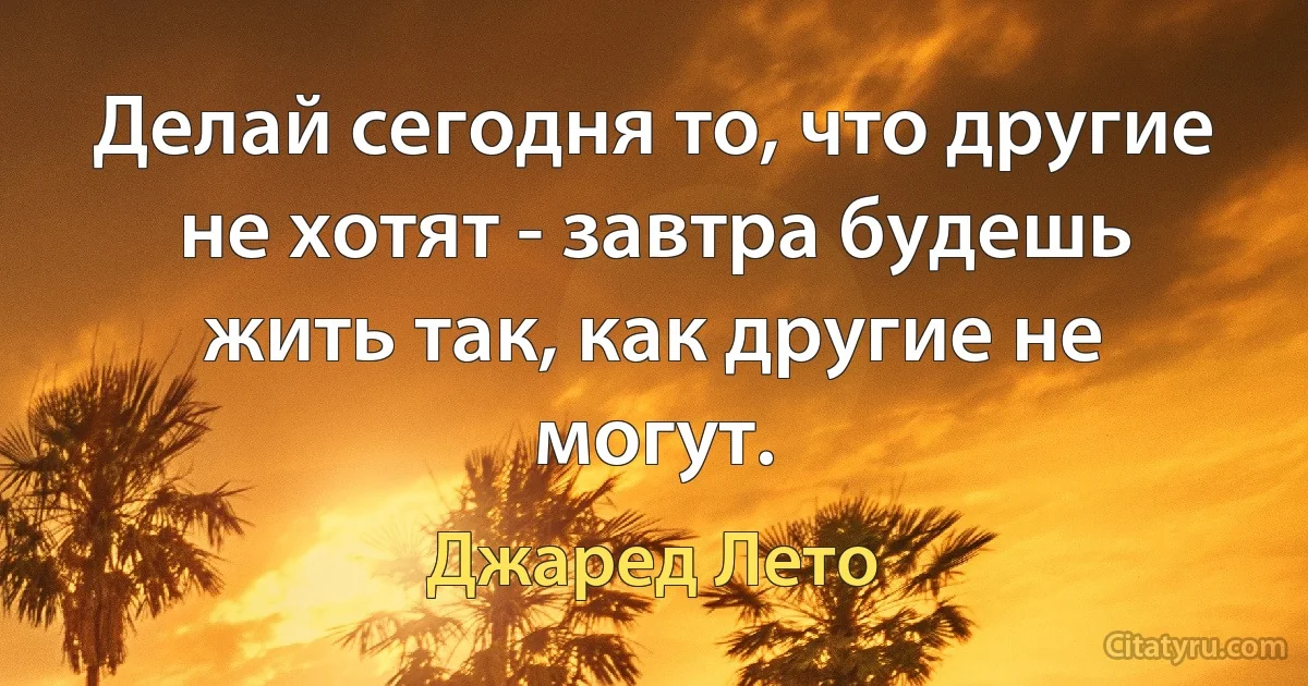 Делай сегодня то, что другие не хотят - завтра будешь жить так, как другие не могут. (Джаред Лето)