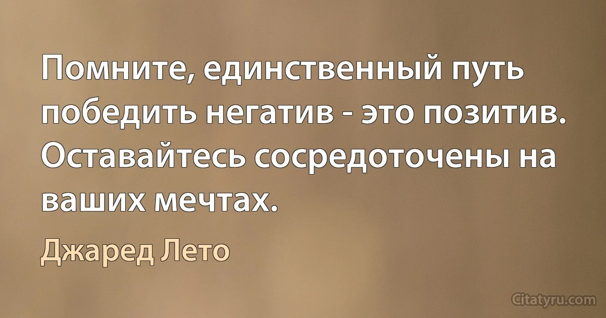 Помните, единственный путь победить негатив - это позитив. Оставайтесь сосредоточены на ваших мечтах. (Джаред Лето)