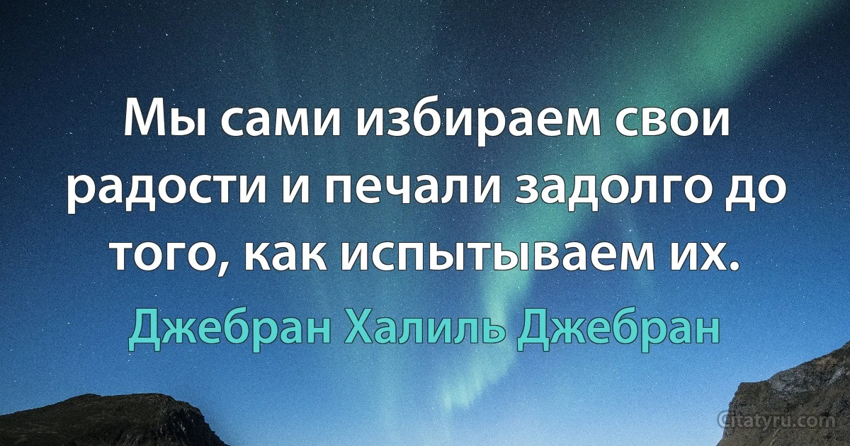 Мы сами избираем свои радости и печали задолго до того, как испытываем их. (Джебран Халиль Джебран)