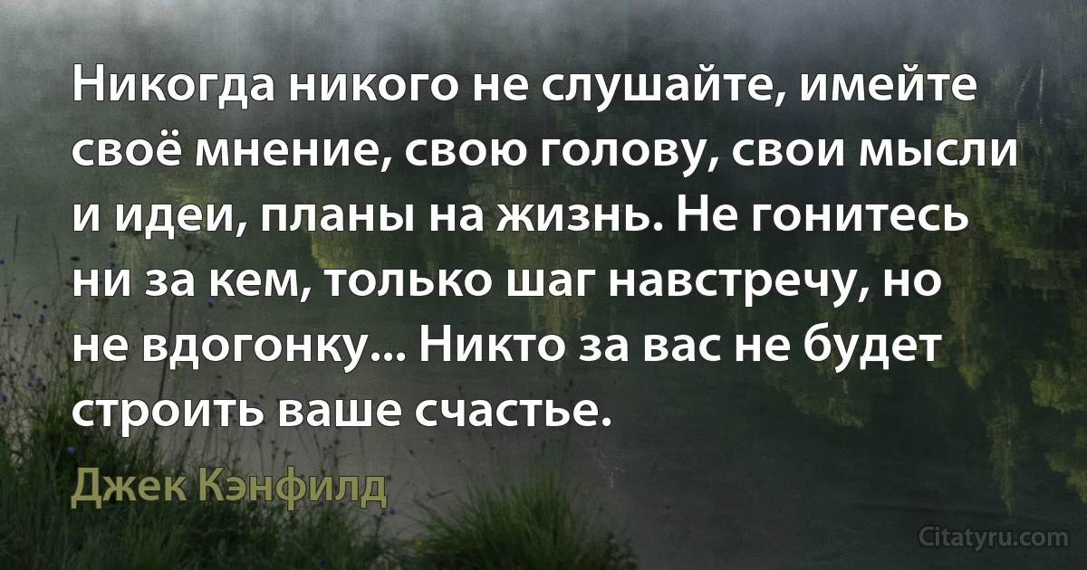 Никогда никого не слушайте, имейте своё мнение, свою голову, свои мысли и идеи, планы на жизнь. Не гонитесь ни за кем, только шаг навстречу, но не вдогонку... Никто за вас не будет строить ваше счастье. (Джек Кэнфилд)