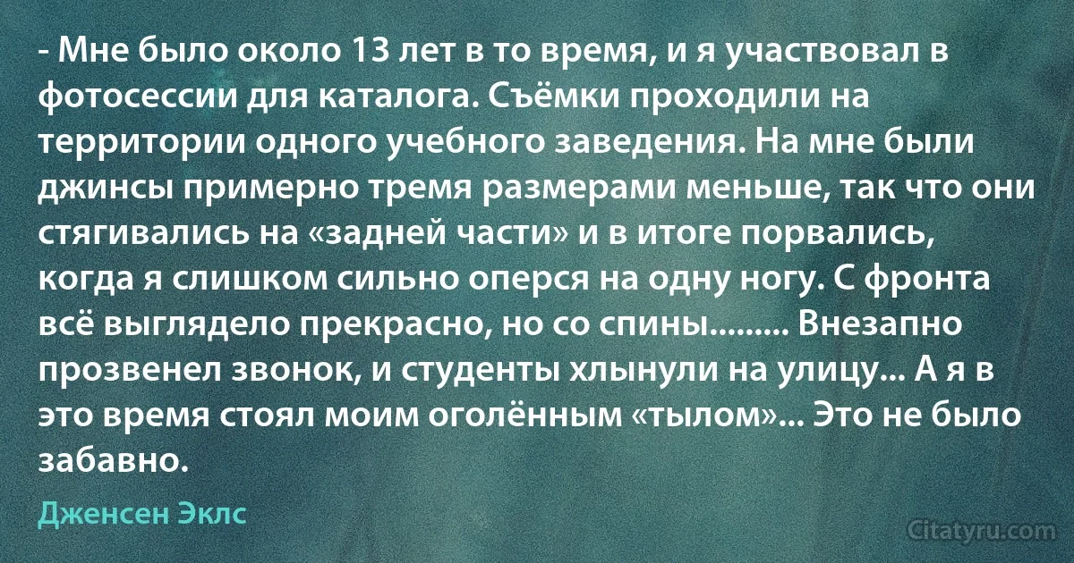 - Мне было около 13 лет в то время, и я участвовал в фотосессии для каталога. Съёмки проходили на территории одного учебного заведения. На мне были джинсы примерно тремя размерами меньше, так что они стягивались на «задней части» и в итоге порвались, когда я слишком сильно оперся на одну ногу. С фронта всё выглядело прекрасно, но со спины......... Внезапно прозвенел звонок, и студенты хлынули на улицу... А я в это время стоял моим оголённым «тылом»... Это не было забавно. (Дженсен Эклс)