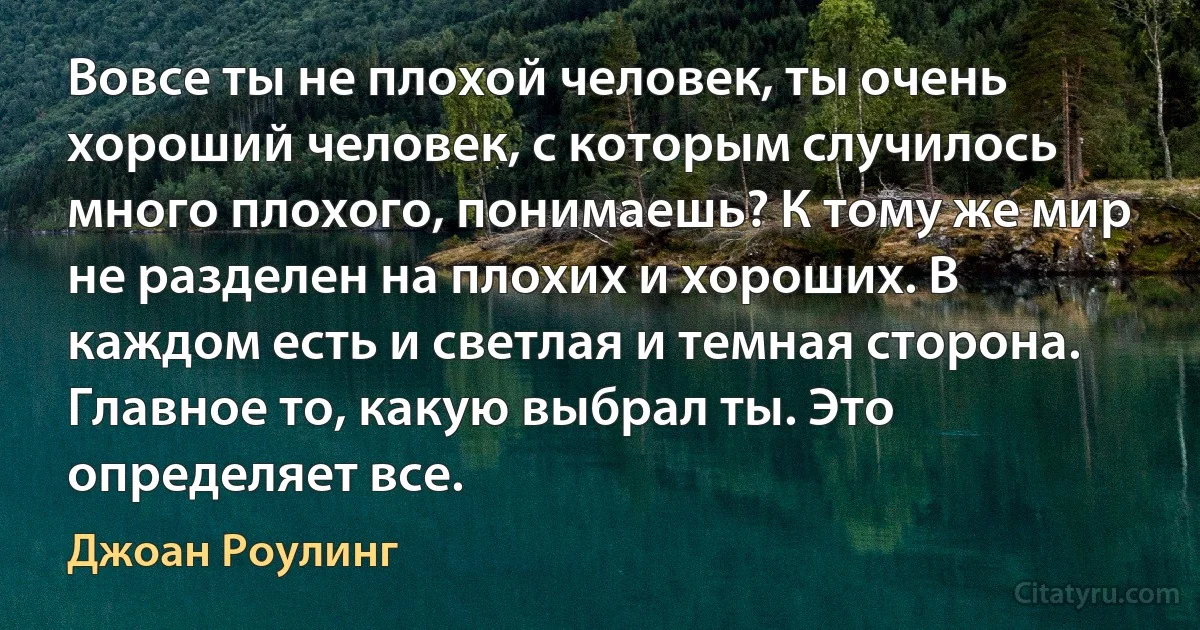 Вовсе ты не плохой человек, ты очень хороший человек, с которым случилось много плохого, понимаешь? К тому же мир не разделен на плохих и хороших. В каждом есть и светлая и темная сторона. Главное то, какую выбрал ты. Это определяет все. (Джоан Роулинг)