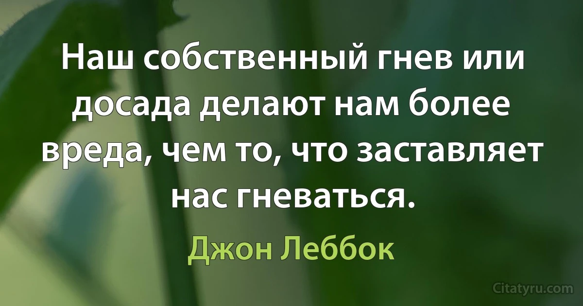 Наш собственный гнев или досада делают нам более вреда, чем то, что заставляет нас гневаться. (Джон Леббок)