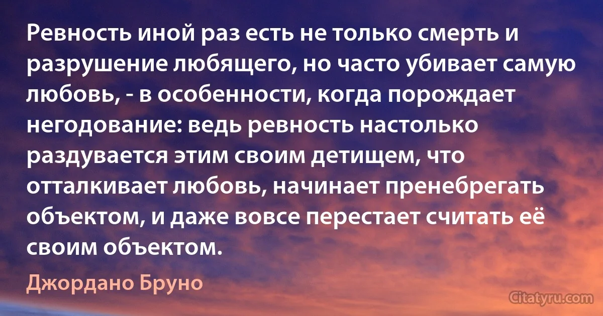 Ревность иной раз есть не только смерть и разрушение любящего, но часто убивает самую любовь, - в особенности, когда порождает негодование: ведь ревность настолько раздувается этим своим детищем, что отталкивает любовь, начинает пренебрегать объектом, и даже вовсе перестает считать её своим объектом. (Джордано Бруно)