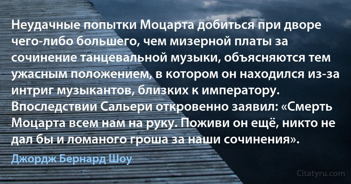 Неудачные попытки Моцарта добиться при дворе чего-либо большего, чем мизерной платы за сочинение танцевальной музыки, объясняются тем ужасным положением, в котором он находился из-за интриг музыкантов, близких к императору. Впоследствии Сальери откровенно заявил: «Смерть Моцарта всем нам на руку. Поживи он ещё, никто не дал бы и ломаного гроша за наши сочинения». (Джордж Бернард Шоу)