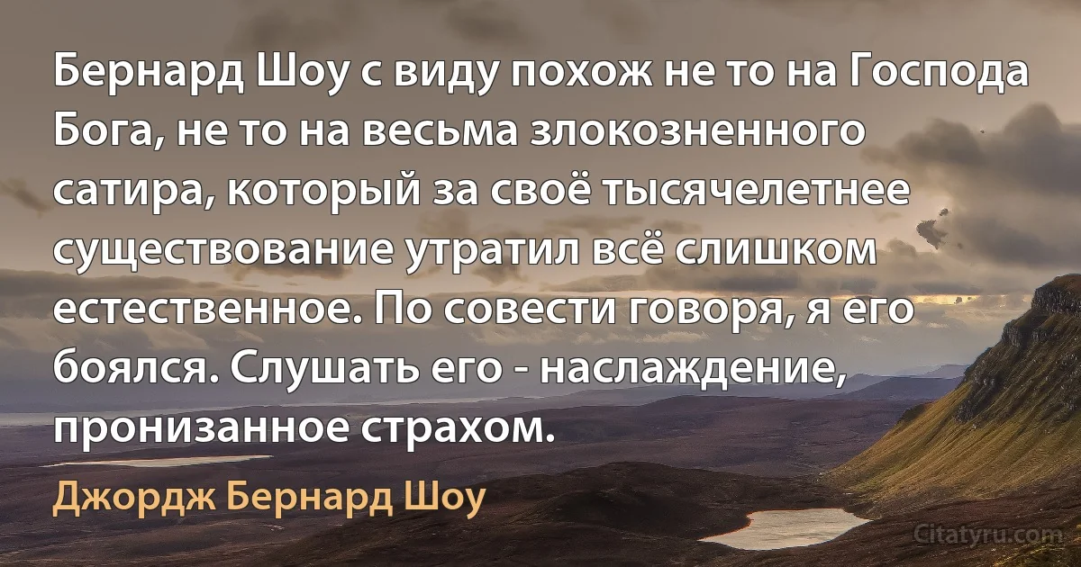 Бернард Шоу с виду похож не то на Господа Бога, не то на весьма злокозненного сатира, который за своё тысячелетнее существование утратил всё слишком естественное. По совести говоря, я его боялся. Слушать его - наслаждение, пронизанное страхом. (Джордж Бернард Шоу)