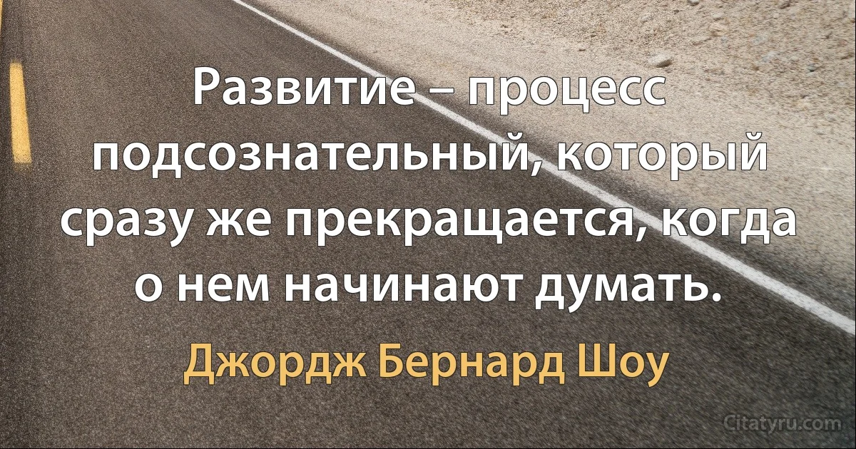 Развитие – процесс подсознательный, который сразу же прекращается, когда о нем начинают думать. (Джордж Бернард Шоу)