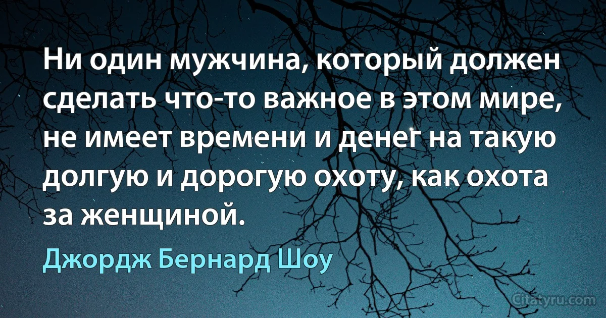 Ни один мужчина, который должен сделать что-то важное в этом мире, не имеет времени и денег на такую долгую и дорогую охоту, как охота за женщиной. (Джордж Бернард Шоу)