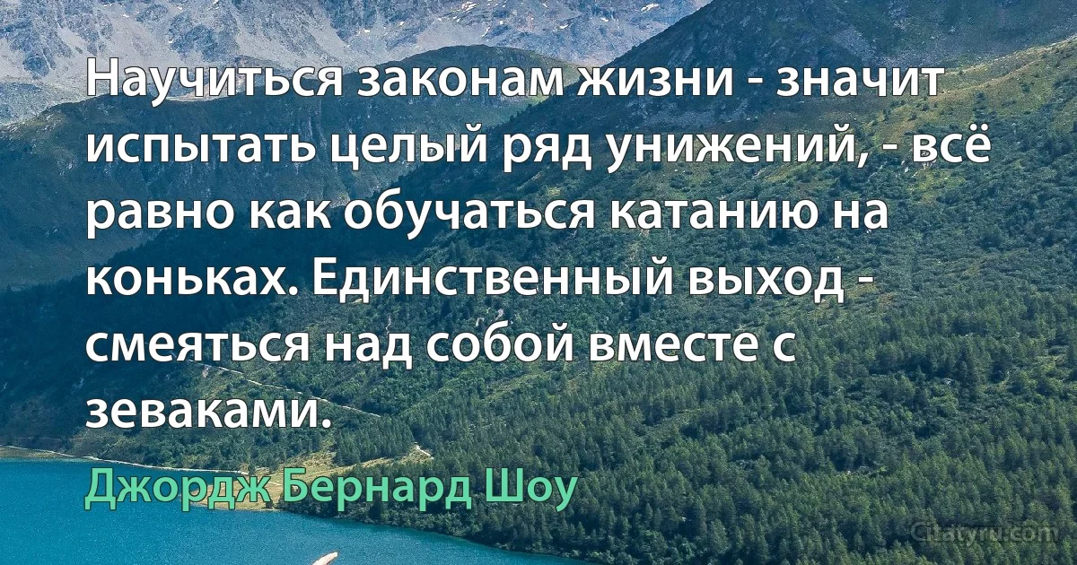 Научиться законам жизни - значит испытать целый ряд унижений, - всё равно как обучаться катанию на коньках. Единственный выход - смеяться над собой вместе с зеваками. (Джордж Бернард Шоу)