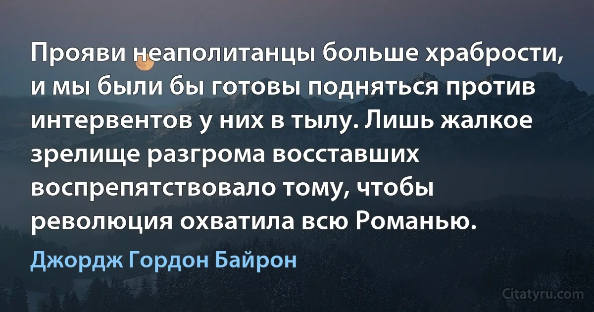 Прояви неаполитанцы больше храбрости, и мы были бы готовы подняться против интервентов у них в тылу. Лишь жалкое зрелище разгрома восставших воспрепятствовало тому, чтобы революция охватила всю Романью. (Джордж Гордон Байрон)