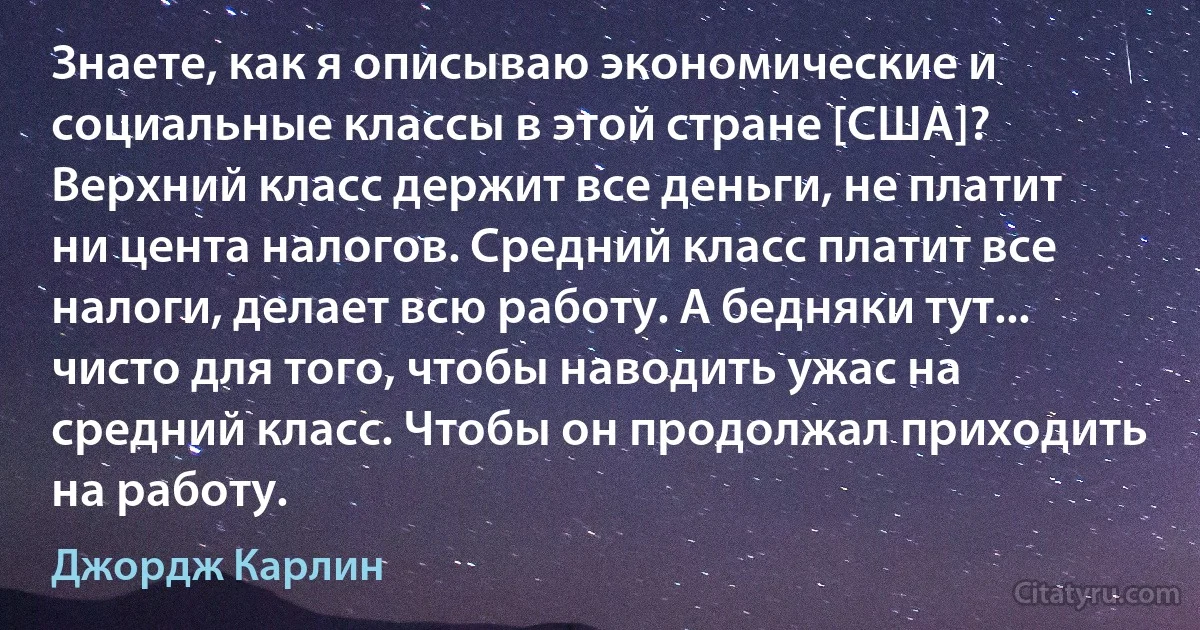 Знаете, как я описываю экономические и социальные классы в этой стране [США]? Верхний класс держит все деньги, не платит ни цента налогов. Средний класс платит все налоги, делает всю работу. А бедняки тут... чисто для того, чтобы наводить ужас на средний класс. Чтобы он продолжал приходить на работу. (Джордж Карлин)