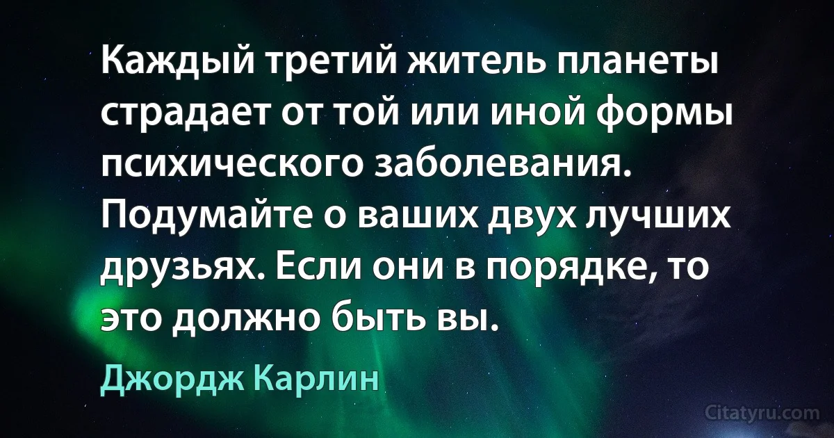 Каждый третий житель планеты страдает от той или иной формы психического заболевания. Подумайте о ваших двух лучших друзьях. Если они в порядке, то это должно быть вы. (Джордж Карлин)