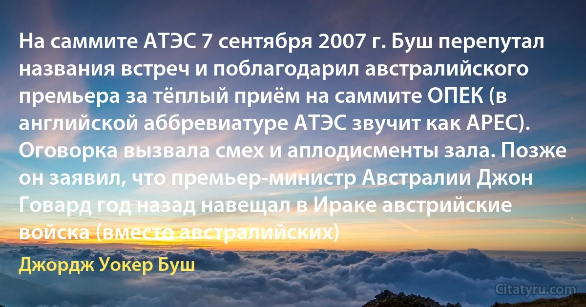 На саммите АТЭС 7 сентября 2007 г. Буш перепутал названия встреч и поблагодарил австралийского премьера за тёплый приём на саммите ОПЕК (в английской аббревиатуре АТЭС звучит как APEC). Оговорка вызвала смех и аплодисменты зала. Позже он заявил, что премьер-министр Австралии Джон Говард год назад навещал в Ираке австрийские войска (вместо австралийских) (Джордж Уокер Буш)