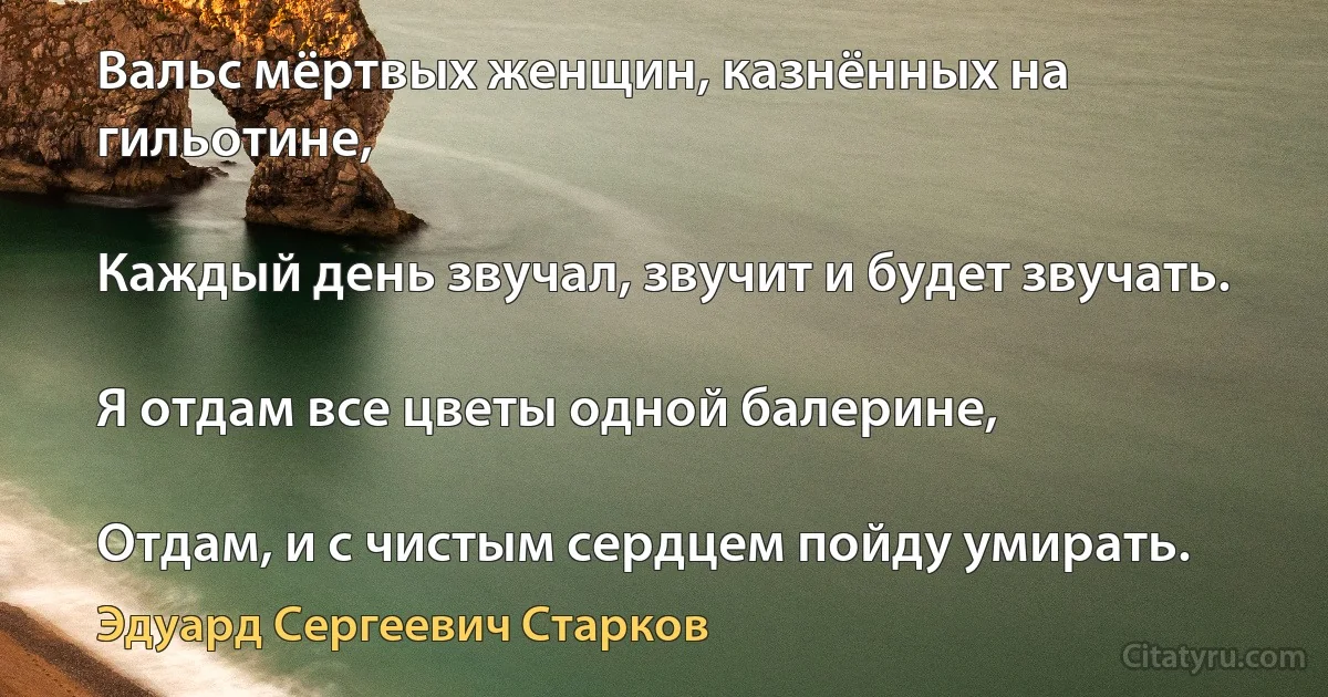 Вальс мёртвых женщин, казнённых на гильотине,

Каждый день звучал, звучит и будет звучать.

Я отдам все цветы одной балерине,

Отдам, и с чистым сердцем пойду умирать. (Эдуард Сергеевич Старков)