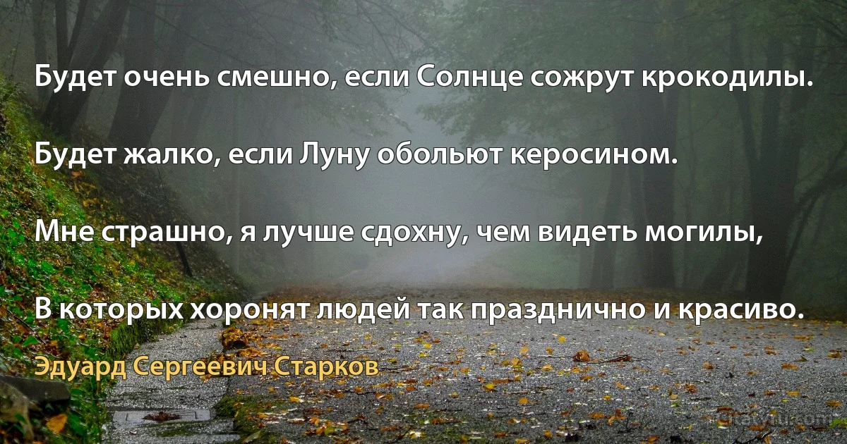 Будет очень смешно, если Солнце сожрут крокодилы.

Будет жалко, если Луну обольют керосином.

Мне страшно, я лучше сдохну, чем видеть могилы,

В которых хоронят людей так празднично и красиво. (Эдуард Сергеевич Старков)