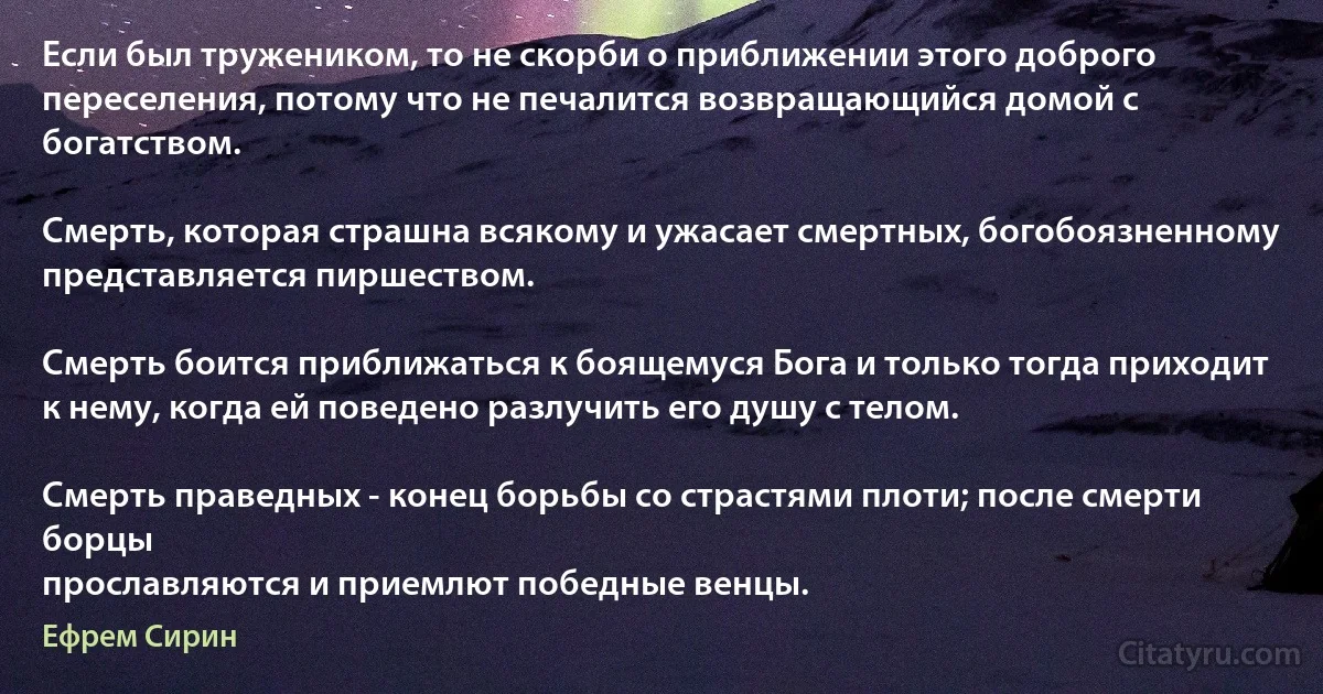 Если был тружеником, то не скорби о приближении этого доброго переселения, потому что не печалится возвращающийся домой с богатством.

Смерть, которая страшна всякому и ужасает смертных, богобоязненному представляется пиршеством.

Смерть боится приближаться к боящемуся Бога и только тогда приходит к нему, когда ей поведено разлучить его душу с телом.

Смерть праведных - конец борьбы со страстями плоти; после смерти борцы
прославляются и приемлют победные венцы. (Ефрем Сирин)