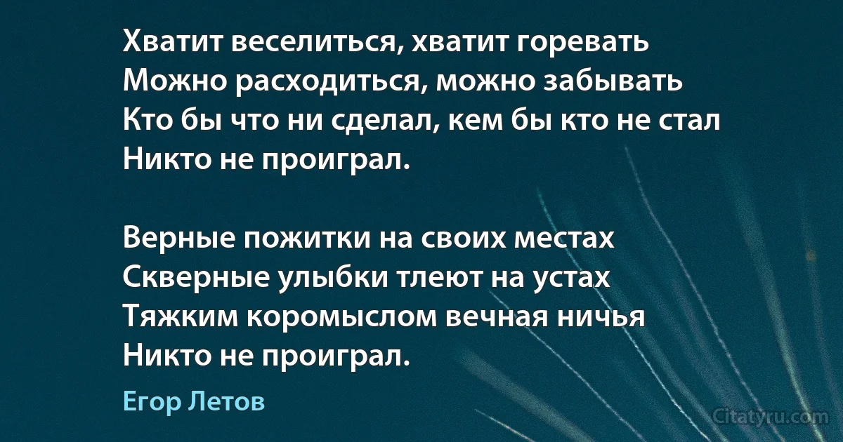 Хватит веселиться, хватит горевать
Можно расходиться, можно забывать
Кто бы что ни сделал, кем бы кто не стал
Никто не проиграл.

Верные пожитки на своих местах
Скверные улыбки тлеют на устах
Тяжким коромыслом вечная ничья
Никто не проиграл. (Егор Летов)