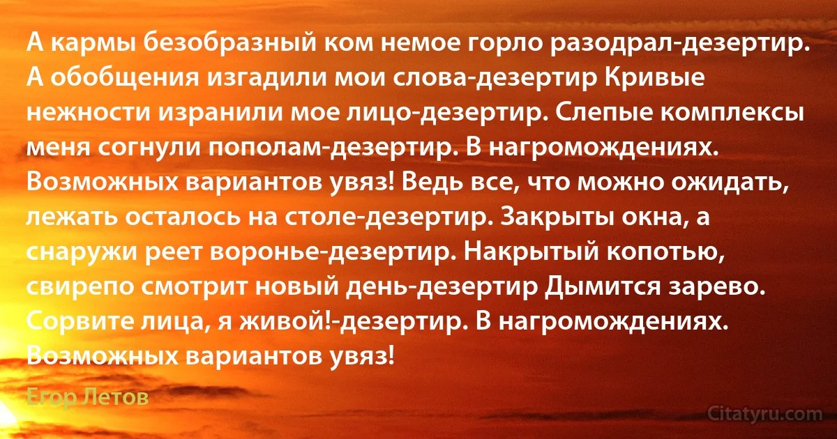 А кармы безобразный ком немое горло разодрал-дезертир. А обобщения изгадили мои слова-дезертир Кривые нежности изранили мое лицо-дезертир. Слепые комплексы меня согнули пополам-дезертир. В нагромождениях.
Возможных вариантов увяз! Ведь все, что можно ожидать, лежать осталось на столе-дезертир. Закрыты окна, а снаружи реет воронье-дезертир. Накрытый копотью, свирепо смотрит новый день-дезертир Дымится зарево. Сорвите лица, я живой!-дезертир. В нагромождениях. Возможных вариантов увяз! (Егор Летов)