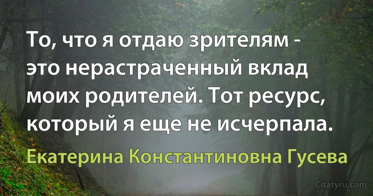 То, что я отдаю зрителям - это нерастраченный вклад моих родителей. Тот ресурс, который я еще не исчерпала. (Екатерина Константиновна Гусева)