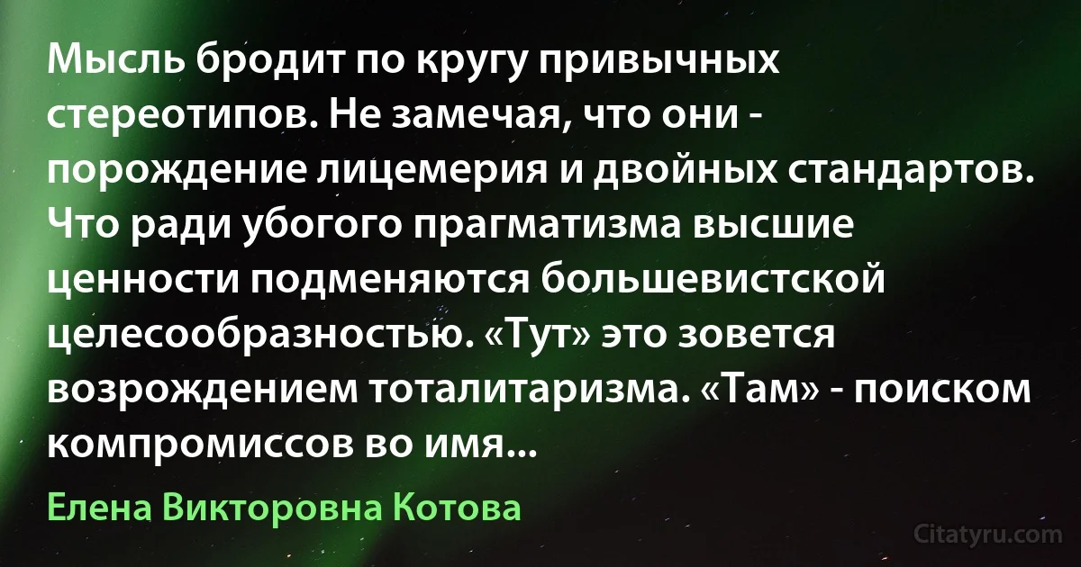 Мысль бродит по кругу привычных стереотипов. Не замечая, что они - порождение лицемерия и двойных стандартов. Что ради убогого прагматизма высшие ценности подменяются большевистской целесообразностью. «Тут» это зовется возрождением тоталитаризма. «Там» - поиском компромиссов во имя... (Елена Викторовна Котова)