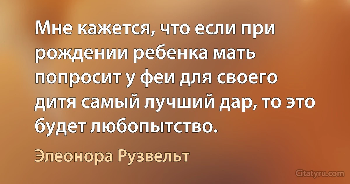 Мне кажется, что если при рождении ребенка мать попросит у феи для своего дитя самый лучший дар, то это будет любопытство. (Элеонора Рузвельт)