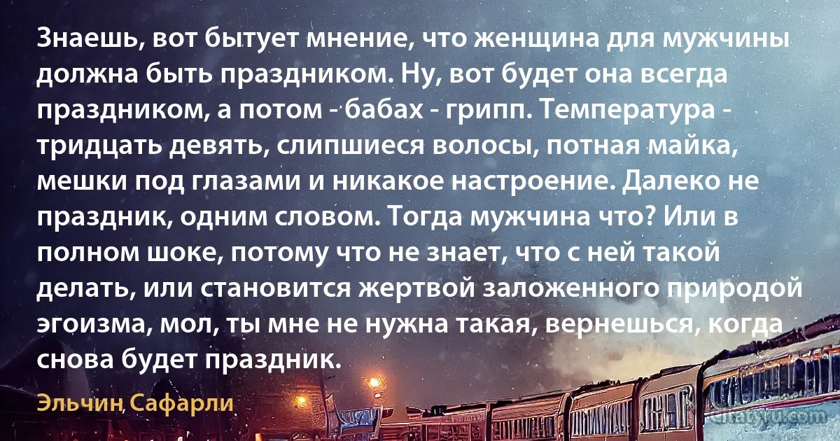 Знаешь, вот бытует мнение, что женщина для мужчины должна быть праздником. Ну, вот будет она всегда праздником, а потом - бабах - грипп. Температура - тридцать девять, слипшиеся волосы, потная майка, мешки под глазами и никакое настроение. Далеко не праздник, одним словом. Тогда мужчина что? Или в полном шоке, потому что не знает, что с ней такой делать, или становится жертвой заложенного природой эгоизма, мол, ты мне не нужна такая, вернешься, когда снова будет праздник. (Эльчин Сафарли)