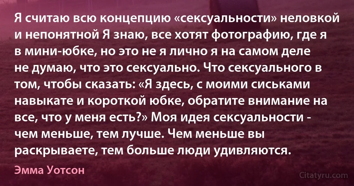 Я считаю всю концепцию «сексуальности» неловкой и непонятной Я знаю, все хотят фотографию, где я в мини-юбке, но это не я лично я на самом деле не думаю, что это сексуально. Что сексуального в том, чтобы сказать: «Я здесь, с моими сиськами навыкате и короткой юбке, обратите внимание на все, что у меня есть?» Моя идея сексуальности - чем меньше, тем лучше. Чем меньше вы раскрываете, тем больше люди удивляются. (Эмма Уотсон)