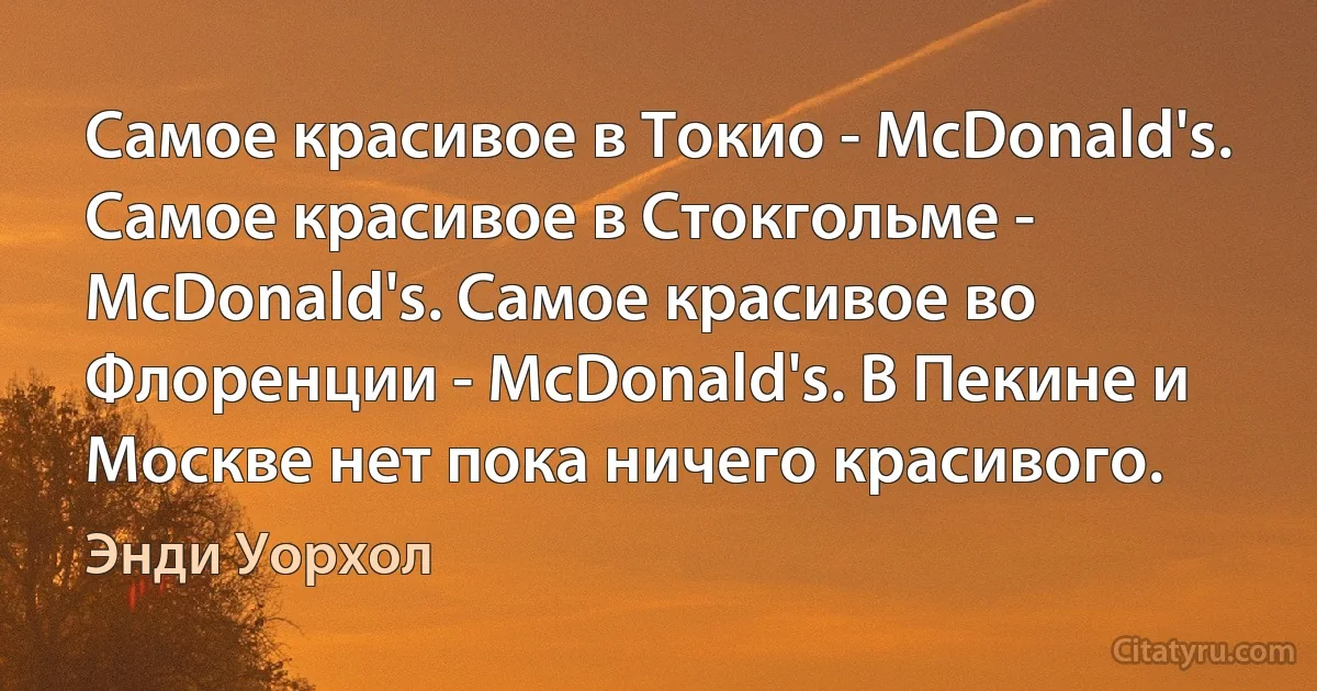 Самое красивое в Токио - McDonald's. Самое красивое в Стокгольме - McDonald's. Самое красивое во Флоренции - McDonald's. В Пекине и Москве нет пока ничего красивого. (Энди Уорхол)