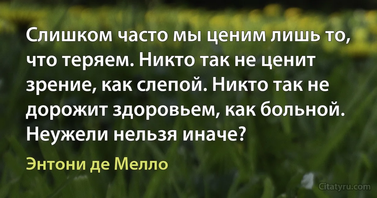 Слишком часто мы ценим лишь то, что теряем. Никто так не ценит зрение, как слепой. Никто так не дорожит здоровьем, как больной. Неужели нельзя иначе? (Энтони де Мелло)