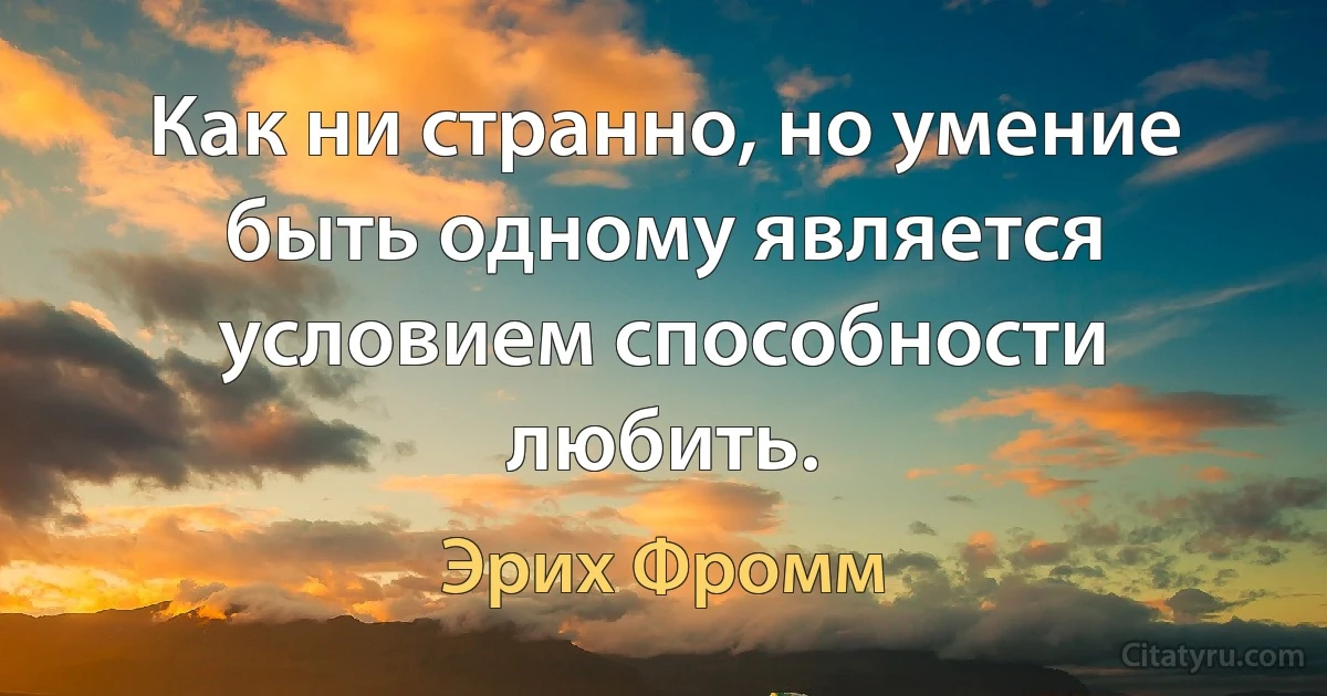 Как ни странно, но умение быть одному является условием способности любить. (Эрих Фромм)