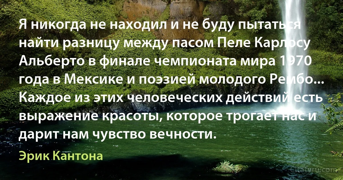 Я никогда не находил и не буду пытаться найти разницу между пасом Пеле Карлосу Альберто в финале чемпионата мира 1970 года в Мексике и поэзией молодого Рембо... Каждое из этих человеческих действий есть выражение красоты, которое трогает нас и дарит нам чувство вечности. (Эрик Кантона)