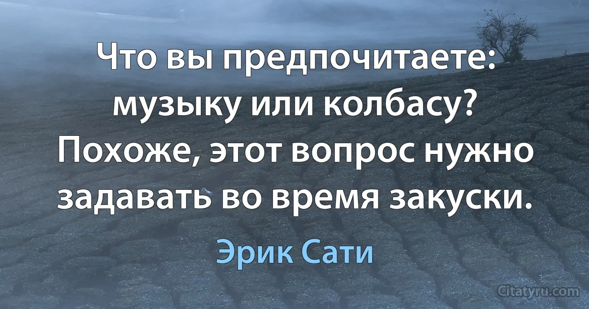 Что вы предпочитаете: музыку или колбасу?
Похоже, этот вопрос нужно задавать во время закуски. (Эрик Сати)