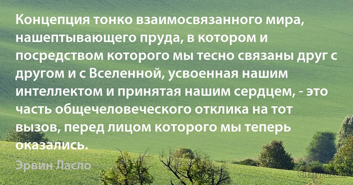 Концепция тонко взаимосвязанного мира, нашептывающего пруда, в котором и посредством которого мы тесно связаны друг с другом и с Вселенной, усвоенная нашим интеллектом и принятая нашим сердцем, - это часть общечеловеческого отклика на тот вызов, перед лицом которого мы теперь оказались. (Эрвин Ласло)