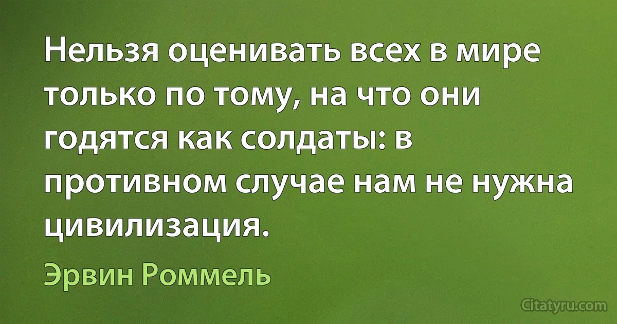 Нельзя оценивать всех в мире только по тому, на что они годятся как солдаты: в противном случае нам не нужна цивилизация. (Эрвин Роммель)