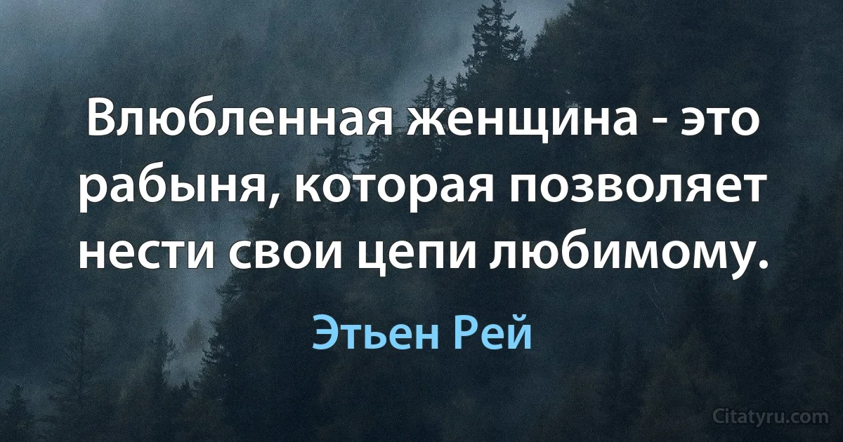 Влюбленная женщина - это рабыня, которая позволяет нести свои цепи любимому. (Этьен Рей)