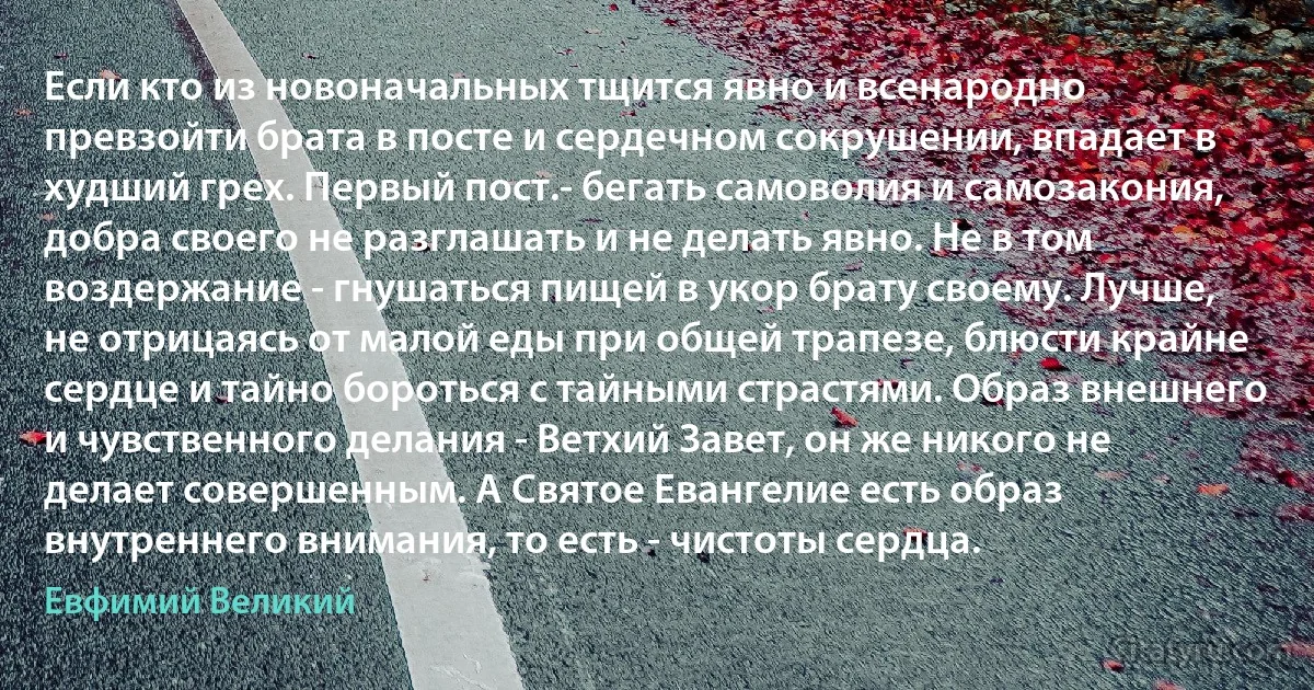 Если кто из новоначальных тщится явно и всенародно превзойти брата в посте и сердечном сокрушении, впадает в худший грех. Первый пост.- бегать самоволия и самозакония, добра своего не разглашать и не делать явно. Не в том воздержание - гнушаться пищей в укор брату своему. Лучше, не отрицаясь от малой еды при общей трапезе, блюсти крайне сердце и тайно бороться с тайными страстями. Образ внешнего и чувственного делания - Ветхий Завет, он же никого не делает совершенным. А Святое Евангелие есть образ внутреннего внимания, то есть - чистоты сердца. (Евфимий Великий)