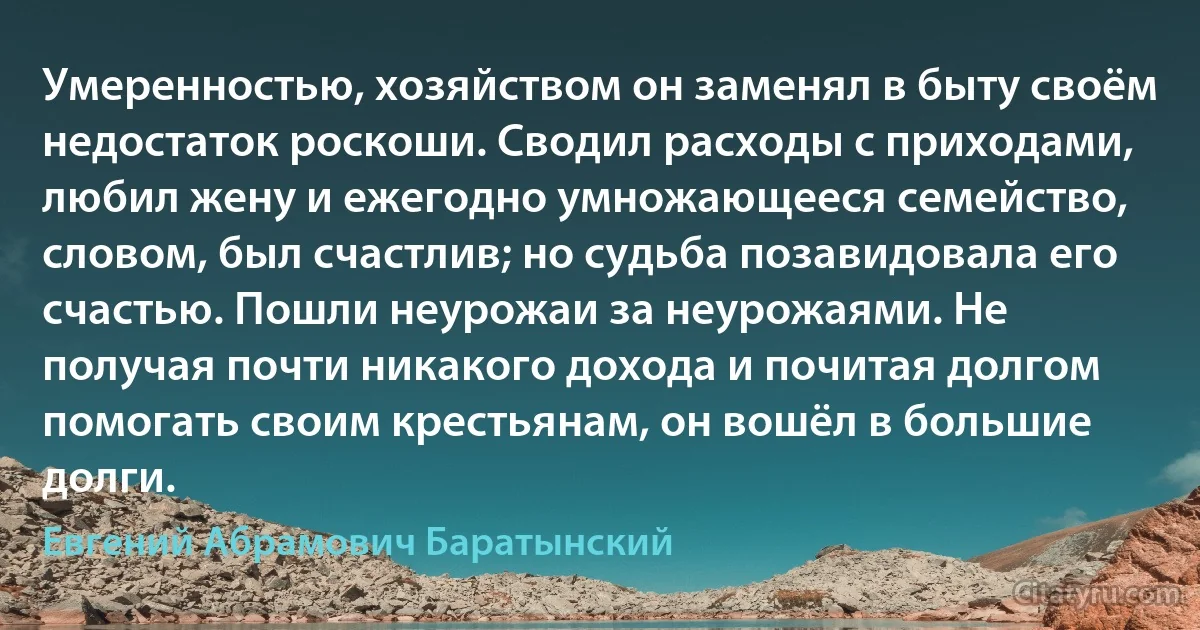 Умеренностью, хозяйством он заменял в быту своём недостаток роскоши. Сводил расходы с приходами, любил жену и ежегодно умножающееся семейство, словом, был счастлив; но судьба позавидовала его счастью. Пошли неурожаи за неурожаями. Не получая почти никакого дохода и почитая долгом помогать своим крестьянам, он вошёл в большие долги. (Евгений Абрамович Баратынский)