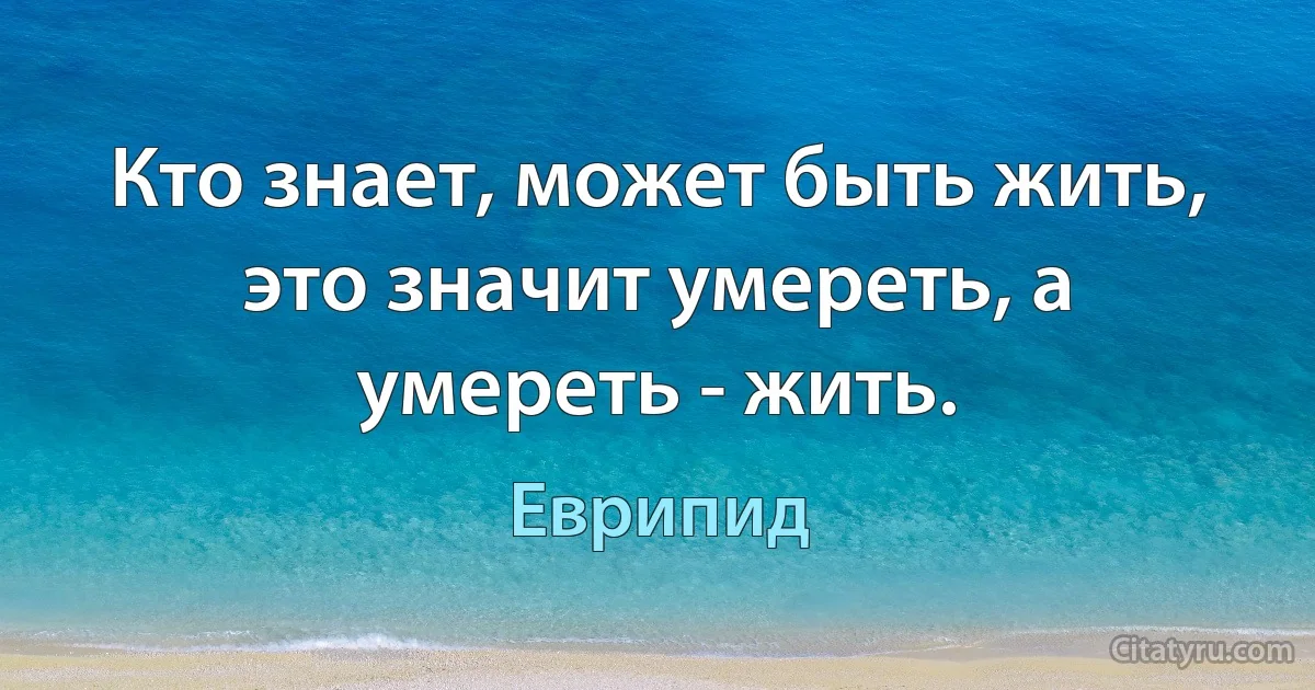 Кто знает, может быть жить, это значит умереть, а умереть - жить. (Еврипид)