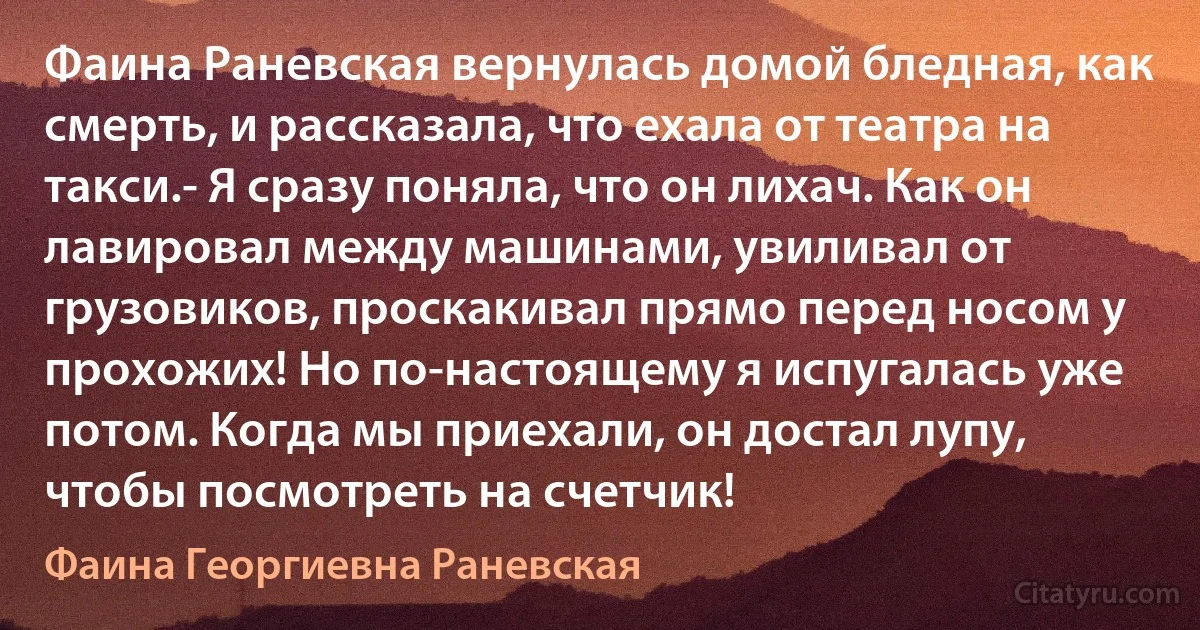 Фаина Раневская вернулась домой бледная, как смерть, и рассказала, что ехала от театра на такси.- Я сразу поняла, что он лихач. Как он лавировал между машинами, увиливал от грузовиков, проскакивал прямо перед носом у прохожих! Но по-настоящему я испугалась уже потом. Когда мы приехали, он достал лупу, чтобы посмотреть на счетчик! (Фаина Георгиевна Раневская)