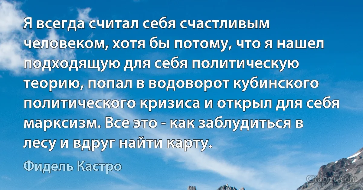 Я всегда считал себя счастливым человеком, хотя бы потому, что я нашел подходящую для себя политическую теорию, попал в водоворот кубинского политического кризиса и открыл для себя марксизм. Все это - как заблудиться в лесу и вдруг найти карту. (Фидель Кастро)